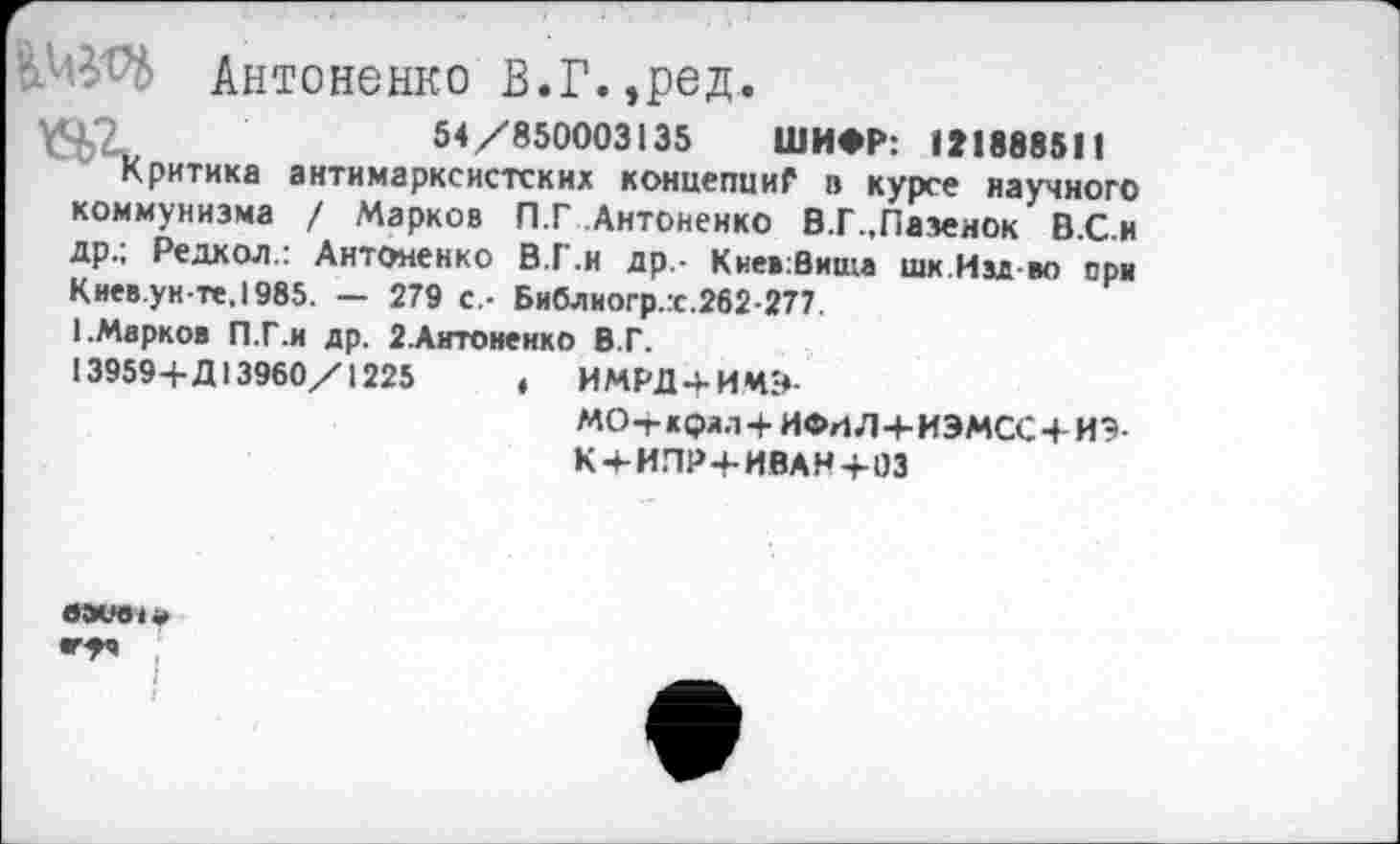 ﻿Антоненко В.Г.,ред.
\Ч2	54/850003135 ШИФР: 121888511
Критика антимарксистских коннепииГ в курсе научного коммунизма / Марков П.Г Антоненко В.Г.,Пазеиок В.С.и др.; Редкол.: Антоненко В.Г.н др,- Кнев:Вища шк.Изд во ори Киев.ун-те.1985. — 279 с,- Библногр.х.262-277.
I.Марков П.Г.и др. 2.Антоненко В.Г.
13959+Д13960/1225	, ИМРД + ИМ-«-
МО+ к(?лл+ ИФИЛ+ИЭМСС+ ИЭ-К + ИПР+ИВАН+03
